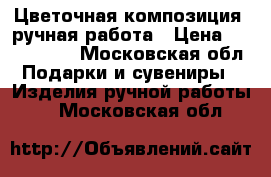 Цветочная композиция  ручная работа › Цена ­ 1500-2000 - Московская обл. Подарки и сувениры » Изделия ручной работы   . Московская обл.